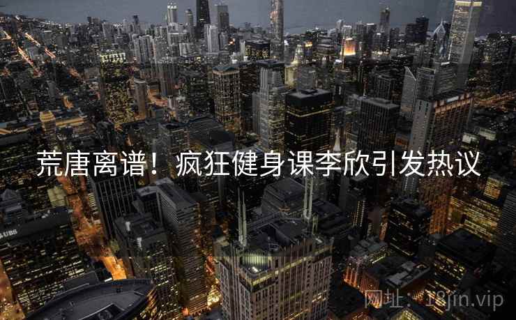 荒唐离谱！疯狂健身课李欣引发热议