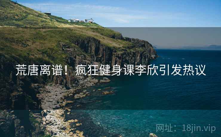 荒唐离谱！疯狂健身课李欣引发热议