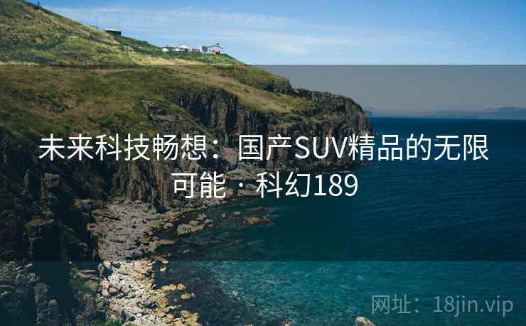 未来科技畅想:国产SUV精品的无限可能 · 科幻189 未来科技畅想:国产SUV精品的无限可能 · 科幻189
