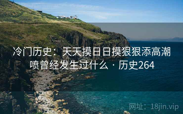 冷门历史:天天摸日日摸狠狠添高潮喷曾经发生过什么 · 历史264 冷门历史:天天摸日日摸狠狠添高潮喷曾经发生过什么 · 历史264