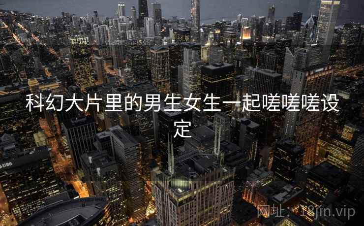 科幻大片里的男生女生一起嗟嗟嗟设定 科幻大片里的男生女生一起嗟嗟嗟设定