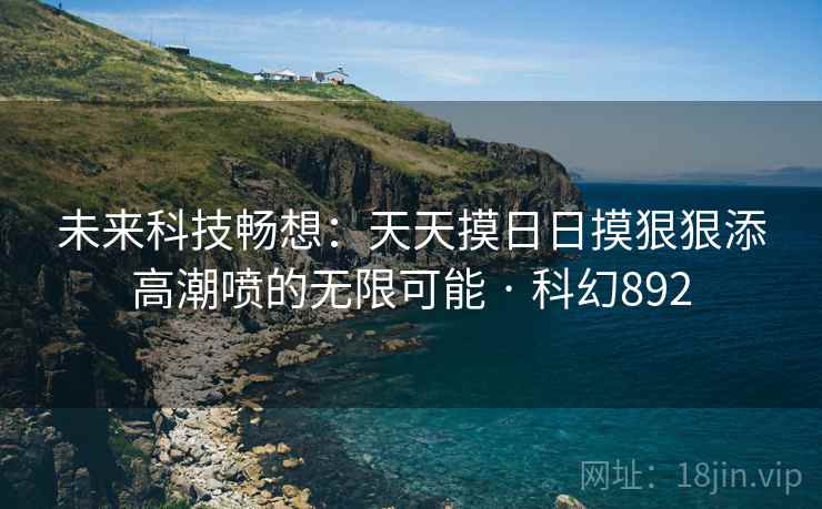 未来科技畅想:天天摸日日摸狠狠添高潮喷的无限可能 · 科幻892 未来科技畅想:天天摸日日摸狠狠添高潮喷的无限可能 · 科幻892